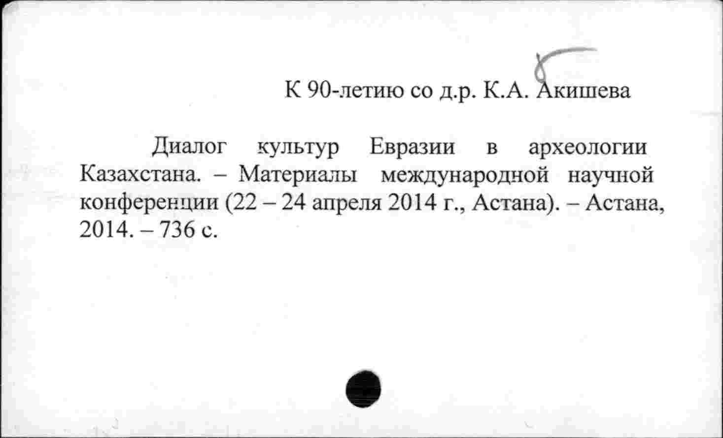 ﻿К 90-летию со д.р. К.А. Акишева
Диалог культур Евразии в археологии Казахстана. - Материалы международной научной конференции (22 - 24 апреля 2014 г., Астана). - Астана, 2014.-736 с.